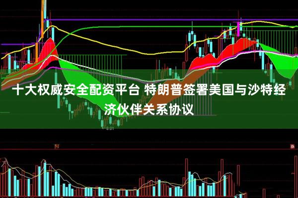 十大权威安全配资平台 特朗普签署美国与沙特经济伙伴关系协议