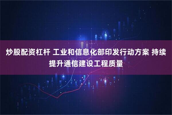 炒股配资杠杆 工业和信息化部印发行动方案 持续提升通信建设工程质量
