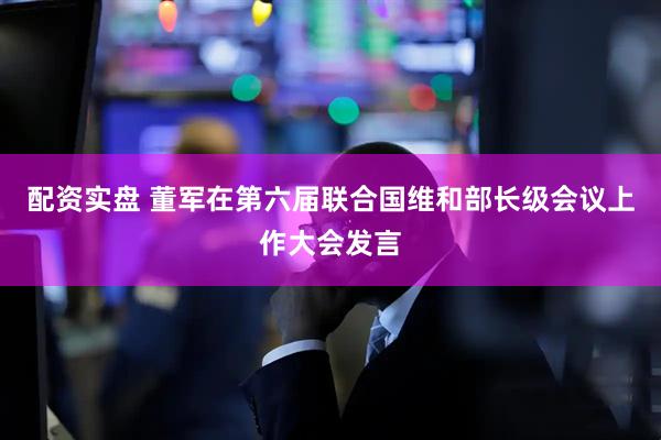 配资实盘 董军在第六届联合国维和部长级会议上作大会发言