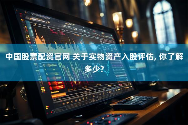 中国股票配资官网 关于实物资产入股评估, 你了解多少?
