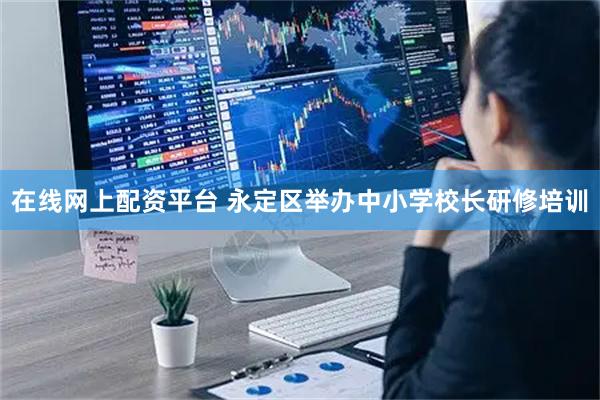 在线网上配资平台 永定区举办中小学校长研修培训