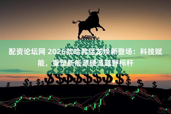 配资论坛网 2026款哈弗猛龙焕新登场：科技赋能，重塑新能源硬派越野标杆