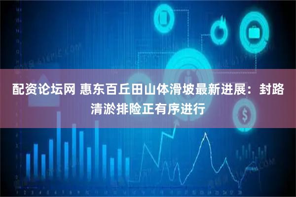 配资论坛网 惠东百丘田山体滑坡最新进展：封路清淤排险正有序进行