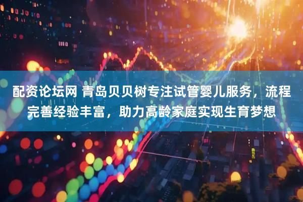 配资论坛网 青岛贝贝树专注试管婴儿服务，流程完善经验丰富，助力高龄家庭实现生育梦想