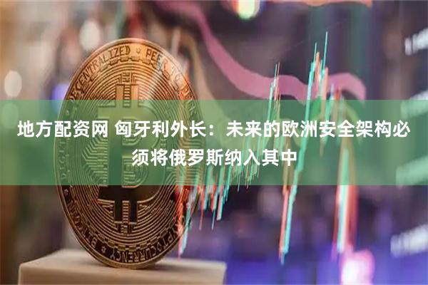 地方配资网 匈牙利外长：未来的欧洲安全架构必须将俄罗斯纳入其中