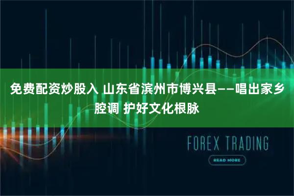 免费配资炒股入 山东省滨州市博兴县——唱出家乡腔调 护好文化根脉
