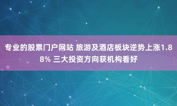 专业的股票门户网站 旅游及酒店板块逆势上涨1.88% 三大投资方向获机构看好
