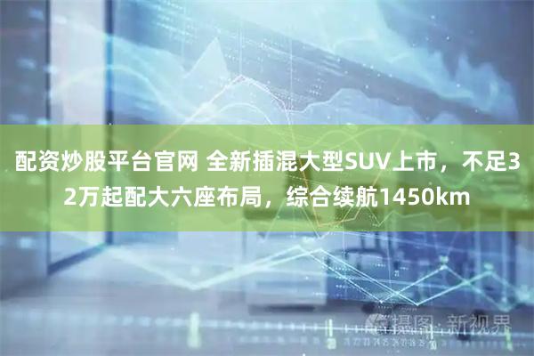 配资炒股平台官网 全新插混大型SUV上市，不足32万起配大六座布局，综合续航1450km