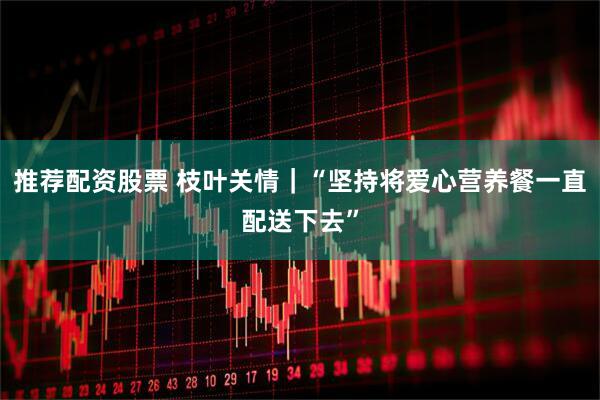 推荐配资股票 枝叶关情｜“坚持将爱心营养餐一直配送下去”