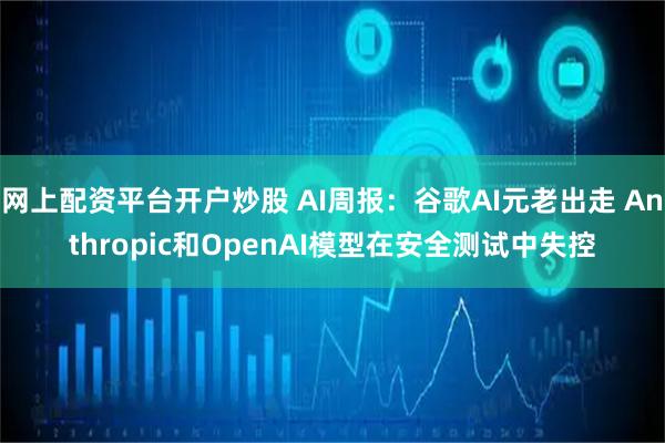 网上配资平台开户炒股 AI周报：谷歌AI元老出走 Anthropic和OpenAI模型在安全测试中失控